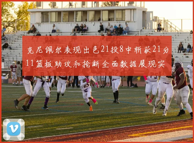 克尼佩尔表现出色21投8中斩获21分11篮板助攻和抢断全面数据展现实力