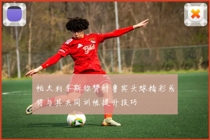 帕夫利季斯称赞特鲁宾头球精彩或将与其共同训练提升技巧