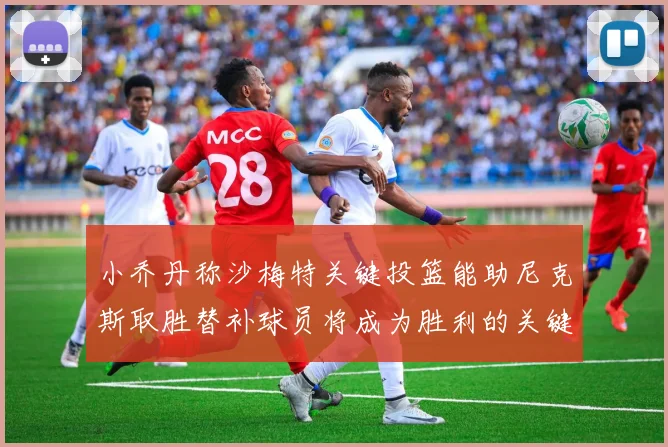 小乔丹称沙梅特关键投篮能助尼克斯取胜替补球员将成为胜利的关键因素