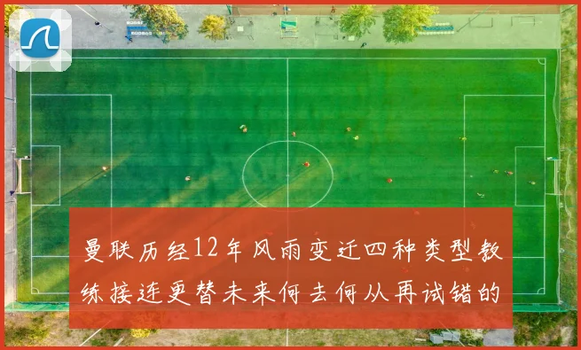 曼联历经12年风雨变迁四种类型教练接连更替未来何去何从再试错的空间有多少