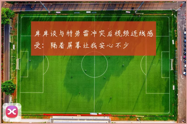 库库谈与特劳雷冲突后视频连线感受：隔着屏幕让我安心不少
