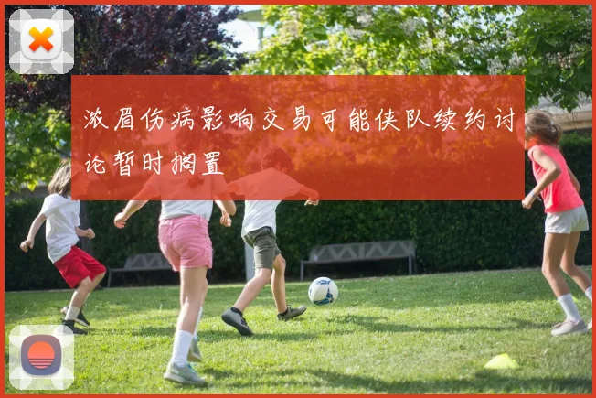 浓眉伤病影响交易可能侠队续约讨论暂时搁置