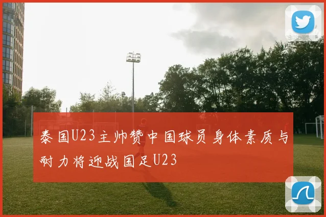 泰国U23主帅赞中国球员身体素质与耐力将迎战国足U23